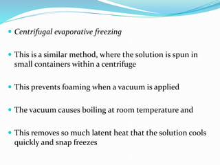  Centrifugal evaporative freezing
 This is a similar method, where the solution is spun in
small containers within a centrifuge
 This prevents foaming when a vacuum is applied
 The vacuum causes boiling at room temperature and
 This removes so much latent heat that the solution cools
quickly and snap freezes
 