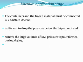 Vacuum application stage
 The containers and the frozen material must be connected
to a vacuum source;
 sufficient to drop the pressure below the triple point and
 remove the large volumes of low-pressure vapour formed
during drying

 