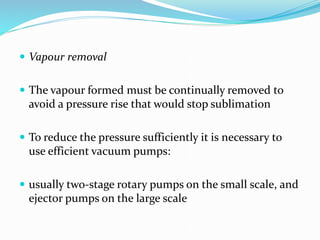  Vapour removal
 The vapour formed must be continually removed to
avoid a pressure rise that would stop sublimation
 To reduce the pressure sufficiently it is necessary to
use efficient vacuum pumps:
 usually two-stage rotary pumps on the small scale, and
ejector pumps on the large scale
 