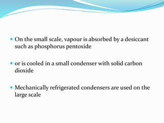  On the small scale, vapour is absorbed by a desiccant
such as phosphorus pentoxide
 or is cooled in a small condenser with solid carbon
dioxide
 Mechanically refrigerated condensers are used on the
large scale
 