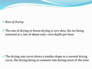  Rate of drying
 The rate of drying in freeze drying is very slow, the ice being
removed at a rate of about only 1 mm depth per hour
 The drying rate curve shows a similar shape to a normal drying
curve, the drying being at constant rate during most of the time
 