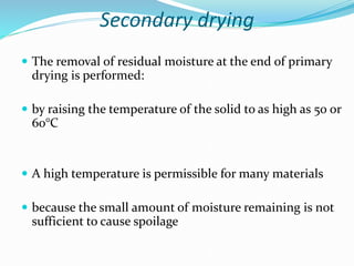 Secondary drying
 The removal of residual moisture at the end of primary
drying is performed:
 by raising the temperature of the solid to as high as 50 or
60°C
 A high temperature is permissible for many materials
 because the small amount of moisture remaining is not
sufficient to cause spoilage
 