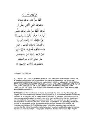 15. DAROOD-E-TAIYAB


ALLAHUMMA SALLI ALA MUHAMMADIN ABDIKA WA RASOOLIKAN NABBIYIL UMMIYI WA
ALAAA AALI MUHAMMADIN. ALLAHUMMA SALLI ALA MUHAMMADIN WA ALAAA AALI
MUHAMMADIN SALAWAATAN TAKUNU LAKA RIDAW WALAHU JAZAAA’AW WA LIHAQQIHI
DAAA AW WA’ATIHIL WASILATA WAL FADILATA WAL MAQAAMAL MAHMUDAL LAZI WA’AD
TAHU WA’AJZIHI AFDALA MA JAZAITA NABIYAN AN QAWMIHI WA RASOOLAN AN
UMMATIHI WA SALLI ALA JAMI’I IKHWAANIHI MINAN NABBIYINA WAS SAALIHEENA YAA
AR HAMAR RAAHIMEEN.

“O Allah! Shower Thy beneficence on Hazrat Muhammad, Thy slave and Thy Messenger, the
Prophet who could neither read nor write, and on the House of Muhammad. O Allah! Shower Thy
blessings on Muhammad, and on his House such blessings as may earn Thy Pleasure, and as
may recompensate him as will be goodly need of his merit, and grant him the way of approach
and elevate him to the most glorious positions which Thou has promised, and give him on our
behalf the most beautiful requital and a reward more excellent than one granted by Thee to any
Prophet on behalf of the people, and shower blessings on his brethren from amongst the
Prophets and Righteous, O! The Most Beneficent”.Hazrat Ibn Abi Assim (radi Allahu anhu)
narrates that Sayyiduna Rasoolullah (sallal laahu alaihi wasallam) said that if any person recites
the above Durood Shareef on 7 Friday nights for 7 times, then the intercession of the Prophet
 