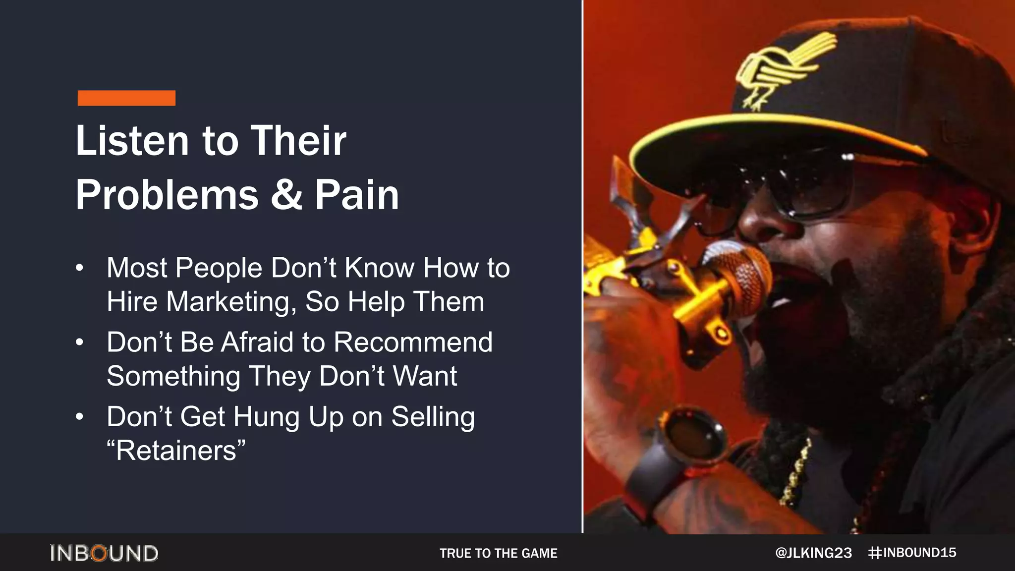 INBOUND15
Listen to Their
Problems & Pain
@JLKING23
• Most People Don’t Know How to
Hire Marketing, So Help Them
• Don’t Be Afraid to Recommend
Something They Don’t Want
• Don’t Get Hung Up on Selling
“Retainers”
TRUE TO THE GAME
 
