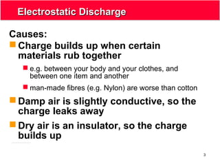 3
Electrostatic DischargeElectrostatic Discharge
Causes:
 Charge builds up when certain
materials rub together
 e.g. between your body and your clothes, and
between one item and another
 man-made fibres (e.g. Nylon) are worse than cotton
 Damp air is slightly conductive, so the
charge leaks away
 Dry air is an insulator, so the charge
builds up
 