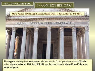 TEMA ART CLÀSSIC ROMÀ Els  segells  amb què es  marcaven  els maons de l’obra porten el  nom d’Adrià  i estan  datats entre el 118  i el  125 d C , per la qual cosa la  datació de l’obra és força segura . 1.- CONTEXT HISTÒRIC Marc Agripa (27-25 aC). Panteó, Roma (Apol·lodor, s. II d. C., 118-125).  