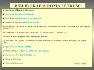 http://www. slideshare .net/mbigorra  http://www.slideshare.net/salvavila http://www.slideshare.net/maricarmearanda Assumpció Granero.  www.slideshare.net Bennàssar Coll, Bernat. El comentari de l’obra d’art. Conselleria Educació i Cultura Govern Illes Balears. Palma, 2002. Triadó Tur, J. R. i altres. Història de l’Art.  Ed. Vicens Vives. 1ª edició 2009. Jesús A. Manzaneque Casero. almez.pntic.mec.es SALVÀ LARA, Jaume: Diccionari de les arts: arquitectura, escultura i pintura. Edicions UIB. Palma (2002) http://www.slideshare.net/landa Pérez Molina, T.,  http://www.slideshare.net/tomperez http://www.wikipediaenciclopedia libre almez.pntic.mec.es  Wikimedia Commons BIBLIOGRAFIA ROMA I ETRUSC Anar a índex… 