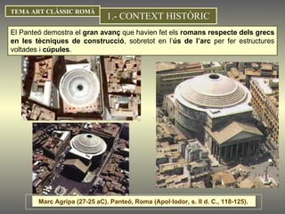 1.- CONTEXT HISTÒRIC TEMA ART CLÀSSIC ROMÀ El Panteó demostra el  gran avanç  que havien fet els  romans respecte dels grecs en les tècniques de construcció , sobretot en l’ ús de l’arc  per fer estructures voltades i  cúpules .  Marc Agripa (27-25 aC). Panteó, Roma (Apol·lodor, s. II d. C., 118-125).  