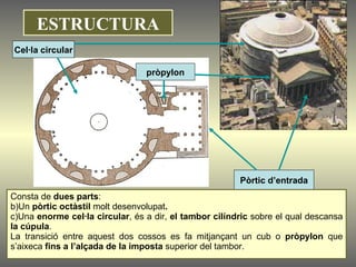 Cel·la circular Pòrtic d’entrada pròpylon Consta de  dues parts :  Un  pòrtic octàstil  molt desenvolupat . Una  enorme cel·la circular , és a dir,  el tambor cilíndric  sobre el qual descansa  la cúpula .  La transició entre aquest dos cossos es fa mitjançant un cub o  pròpylon  que s’aixeca  fins a l’alçada de la imposta  superior del tambor.   ESTRUCTURA 