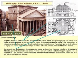 Consta de  dues parts :  Un  pòrtic  d’entrada  octàstil  i de  tres cossos rematat per un frontó  (d’inspiració grega), que estava situat  sobre un gran pòdium  al qual s'accedia a través d'una  gran escalinata frontal , que augmentava el protagonisme de la façana d’acord amb la tradició romana (actualment no s’aprecia ja que el nivell del terra ha pujat). Així, l’única columnata del temple es troba a la façana, amb columnes de  18 metres  d’altura, i...  Una  enorme cel·la circular  on els  murs actuen com a tambor  d’una  immensa cúpula , de  43 metres de diàmetre , que crida l’atenció i que remata l’edifici, i amb un  oculum central  en la part superior per a la  il·luminació , i que descansa sobre un  complex sistema de descàrregues  ocult entre les parets i els murs (tan sols es recolza en els laterals).  ESTRUCTURA Panteó Agripa, Roma (Apoliodor, s. II d. C., 118-128).  