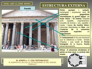 TEMA ART CLÀSSIC ROMÀ Pòrtic   perípter i octàstil , rectangular i arquitravat, amb  16 columnes gegantines monolítiques  de  granit egipci , de  fusts llisos  i  18 metres  d’alçada amb capitells, originàriament, revestits de bronze i, ara, capitells i rosats i bases  de marbre blanc ; columnes disposades en  files , una d’ exterior de 8 columnes exemptes suporten  un  entaulament . A  l’entaulament  hi ha una inscripció que fa referència a l’antic  temple d’Agripa i que sosté el  frontó triangular  de la façana,  frontó  sense decoracions. ESTRUCTURA EXTERNA Altres  8 columnes divideixen el pòrtic en tres naus , la  central més ampla. frontó M. AGRIPA L: F: COS TERTIVM FECIT M. AGRIPPA FILL DE LUCI, EL VA FER DURANT EL SEU TERCER CONSULAT 