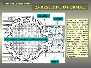 TEMA ART CLÀSSIC ROMÀ nínxols pòrtic Altres 8 columnes divideixen el pòrtic en tres naus , la  central més ampla  que les laterals, ja que és la que condueix a la  porta d'accés  a l'interior, i està coberta per una  volta de canó de fusta , i les  2 naus laterals, amb coberta plana , culminen en  sengles nínxols oberts  a la massa del  mur del   pròpylon  i destinats a allotjar  estàtues colossals  (probablement d’ Agripa i d’August ).  pròpylon Nau central d’accés a la zona cupulada 2.- DESCRIPCIÓ FORMAL 
