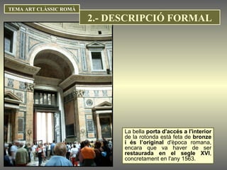 TEMA ART CLÀSSIC ROMÀ La bella  porta d'accés a l'interior  de la rotonda està feta de  bronze i és l’original  d'època romana, encara que va haver de ser  restaurada en el segle XVI , concretament en l'any 1563.  2.- DESCRIPCIÓ FORMAL 