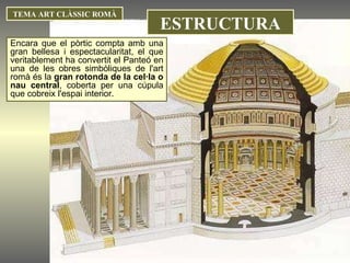 TEMA ART CLÀSSIC ROMÀ ESTRUCTURA Encara que el pòrtic compta amb una gran bellesa i espectacularitat, el que veritablement ha convertit el Panteó en una de les obres simbòliques de l'art romà és la  gran rotonda de la cel·la o nau central , coberta per una cúpula que cobreix l'espai interior. 