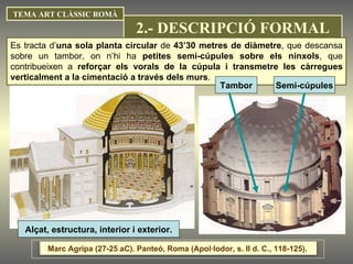 TEMA ART CLÀSSIC ROMÀ Alçat, estructura, interior i exterior. Es tracta d’ una sola planta circular  de  43’30 metres de diàmetre , que descansa sobre un tambor, on n’hi ha  petites semi-cúpules sobre els nínxols , que contribueixen a  reforçar els vorals de la cúpula i transmetre les càrregues verticalment a la cimentació a través dels murs . Tambor Semi-cúpules Marc Agripa (27-25 aC). Panteó, Roma (Apol·lodor, s. II d. C., 118-125).  2.- DESCRIPCIÓ FORMAL 