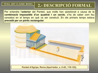 Per entendre l’ exterior  del Panteó, que molts han qüestionat a causa de la  combinació impossible d’un quadrat i un cercle , s’ha de saber com fou concebut en el temps en què va ser construït. En els primers temps estava  precedit per un pòrtic rectangular .  TEMA ART CLÀSSIC ROMÀ 2.- DESCRIPCIÓ FORMAL Panteó d’Agripa, Roma (Apol·lodor, s. II dC, 118-125).  