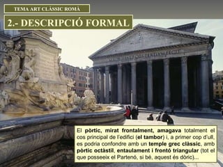 El  pòrtic, mirat frontalment, amagava  totalment el cos principal de l’edifici ( el tambor ) i, a primer cop d’ull, es podria confondre amb un  temple grec clàssic , amb  pòrtic octàstil ,  entaulament i frontó triangular  (tot el que posseeix el Partenó, si bé, aquest és dòric)...  TEMA ART CLÀSSIC ROMÀ 2.- DESCRIPCIÓ FORMAL 