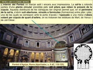 L’interior del Panteó  va marcar estil i encara avui impressiona. La  cel·la  o rotonda parteix d’una  planta circular  presidida pels  vuit pilars que reben la pressió de la cúpula . Aquesta distribució de les càrregues tan original permet que, en el  perímetre de la cel·la,  s’obrin  vuit obertures ,  nínxols o fornícules  (hornacinas) entre pilar i pilar, una de les quals es correspon amb la porta d’accés i l’ oposada  a una mena d’ absis cobert per cúpula de quart d’esfera , on es trobaven les estàtues de Mart, de Venus i de Juli Cèsar. TEMA ART CLÀSSIC ROMÀ Panteó d’Agripa, Roma (Apol·lodor, s. II dC, 118-125).  