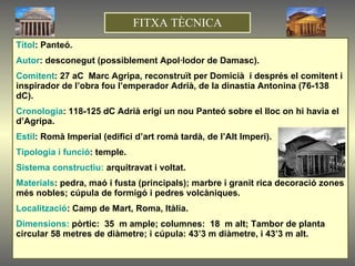 Títol : Panteó. Autor : desconegut (possiblement Apol·lodor de Damasc). Comitent : 27 aC  Marc Agripa, reconstruït per Domicià  i després el comitent i inspirador de l’obra fou l’emperador Adrià, de la dinastia Antonina (76-138 dC). Cronologia : 118-125 dC Adrià erigí un nou Panteó sobre el lloc on hi havia el d’Agripa. Estil : Romà Imperial   (edifici d’art romà tardà, de l’Alt Imperi). Tipologia i funció : temple. Sistema constructiu:  arquitravat i voltat. Materials : pedra, maó i fusta (principals); marbre i granit rica decoració zones més nobles; cúpula de formigó i pedres volcàniques.  Localització : Camp de Mart, Roma, Itàlia. Dimensions:  pòrtic:  35  m ample; columnes:  18  m alt; Tambor de planta circular 58 metres de diàmetre; i cúpula: 43’3 m diàmetre, i 43’3 m alt. FITXA TÈCNICA 