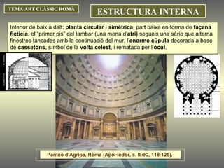 Interior de baix a dalt:  planta circular i simètrica , part baixa en forma de  façana fictícia , el “primer pis” del tambor (una mena d’ atri)  segueix una sèrie que alterna finestres tancades amb la continuació del mur, l’ enorme cúpula  decorada a base de  cassetons , símbol de la  volta celest , i rematada per l’ òcul .  TEMA ART CLÀSSIC ROMÀ ESTRUCTURA INTERNA Panteó d’Agripa, Roma (Apol·lodor, s. II dC, 118-125).  