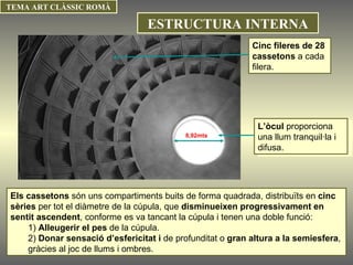 Els cassetons  són uns compartiments buits de forma quadrada, distribuïts en  cinc sèries  per tot el diàmetre de la cúpula, que  disminueixen progressivament en sentit ascendent , conforme es va tancant la cúpula i tenen una doble funció:  1)  Alleugerir el pes  de la cúpula. 2)  Donar sensació d’esfericitat i  de profunditat o  gran altura a la semiesfera , gràcies al joc de llums i ombres.  8,92mts L’òcul  proporciona una llum tranquil·la i difusa. Cinc fileres de 28 cassetons  a cada filera. TEMA ART CLÀSSIC ROMÀ ESTRUCTURA INTERNA 