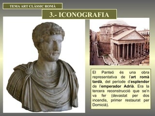 El Panteó és una obra representativa de l’ art romà tardà , del període d’ esplendor  de l’ emperador Adrià . Era la tercera reconstrucció que se’n va fer (devastat per dos incendis, primer restaurat per Domicià). TEMA ART CLÀSSIC ROMÀ 3.- ICONOGRAFIA 
