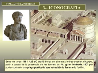 Entre els anys  118 i 125 dC Adrià  l’erigí en el mateix indret originari d’Agripa, però a causa de la presència de les termes en  féu girar l’entrada 180º  per poder construir una  plaça porticada que ressaltés la façana  de l’edifici. TEMA ART CLÀSSIC ROMÀ 3.- ICONOGRAFIA 