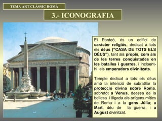 TEMA ART CLÀSSIC ROMÀ El Panteó, és un edifici de  caràcter religiós , dedicat a tots els  déus (“CASA DE TOTS ELS DÉUS”) , tant als  propis, com als de les terres conquistades en les batalles i guerres , i incloent-hi  els  emperadors divinitzats . Temple dedicat a tots els déus amb la intenció de subratllar la  protecció divina sobre Roma , sobretot  a Venus , deessa de la bellesa  i lligada als orígens mítics de Roma i a la  gens Júlia ;  a Mart , déu de  la guerra, i  a August  divinitzat. 3.- ICONOGRAFIA 