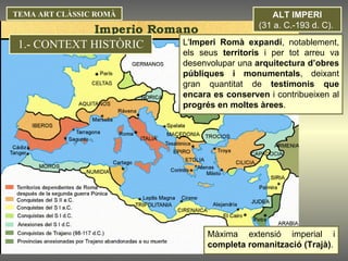 3) IMPERI ROMÀ (31 a. C.- 476  d. C.). ALT IMPERI (31 a. C.-193 d. C).  Màxima extensió imperial i  completa romanització (Trajà) . TEMA ART CLÀSSIC ROMÀ L' Imperi Romà   expandí , notablement, els seus  territoris  i per tot arreu va desenvolupar una  arquitectura d’obres públiques i monumentals , deixant gran quantitat de  testimonis que encara es conserven  i contribueixen al  progrés en moltes àrees .  1.- CONTEXT HISTÒRIC 