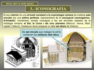 TEMA ART CLÀSSIC ROMÀ El seu  interior  és una  al·lusió constant a la cosmologia romana  (la mateixa  sala circular  era una  esfera perfecta , representació de la  concepció cosmogònica  d‘Aristòtil ). Inicialment, temple consagrat a les set divinitats celestes de la mitologia romana:  el Sol, la Lluna i els cinc planetes  (Mercuri, Venus, Mart, Júpiter i Saturn). Cadascun tenia assignat un dels  set absis  de l'interior. Els  set nínxols  que rodegen la cel·la contenien les  estàtues dels déus .  3.- ICONOGRAFIA 