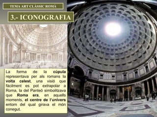 TEMA ART CLÀSSIC ROMÀ La forma de la  cúpula  representava per als romans la  volta celest , una visió que fàcilment es pot extrapolar a Roma, la del Panteó simbolitzava que  Roma era , en aquells moments,  el centre de l’univers  entorn del qual girava el món conegut. 3.- ICONOGRAFIA 