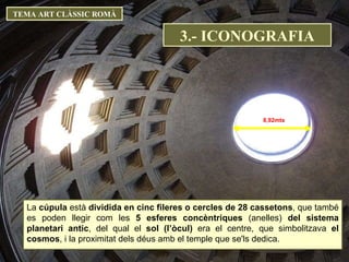TEMA ART CLÀSSIC ROMÀ 8,92mts La  cúpula  està  dividida en cinc fileres o cercles de 28 cassetons , que també es poden llegir com les  5 esferes concèntriques  (anelles)  del sistema planetari antic , del qual el  sol (l’òcul)  era el centre, que simbolitzava  el cosmos , i la proximitat dels déus amb el temple que se'ls dedica.  3.- ICONOGRAFIA 