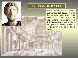 Servia també per a celebrar  cerimònies polítiques , a més de ser una manera de  retre culte , no tan sols als  emperadors anteriors ja divinitzats,  sinó també, la forma de glorificar indirectament a l’ emperador viu , és a dir,  a Adrià .  3.- ICONOGRAFIA 