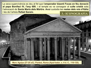 La seva supervivència es deu al fet que l’ emperador bizantí Focas en féu donació al papa Bonifaci IV, l'any 609 , i el temple es va consagrar al  culte cristià  sota l’advocació de  Santa María dels Màrtirs .  Avui  custodia les  restes dels reis d’Itàlia  i les de l’artista  Rafael Sanzio . Marc Agripa (27-25 aC). Panteó, Roma (Apol·lodor, s. II d. C., 118-125).  3.- ICONOGRAFIA 