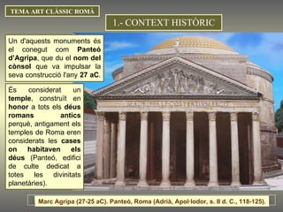 Un d'aquests monuments és el conegut com  Panteó d’Agripa , que du el  nom del cònsol  que va impulsar la seva construcció l'any  27 aC .  És considerat un  temple , construït en  honor  a tots els  déus romans antics  perquè, antigament els temples de Roma eren considerats les  cases on habitaven els déus  (Panteó, edifici de culte dedicat a totes les divinitats planetàries). 1.- CONTEXT HISTÒRIC TEMA ART CLÀSSIC ROMÀ Marc Agripa (27-25 aC). Panteó, Roma (Adrià, Apol·lodor, s. II d. C., 118-125).  