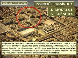 INSERCIÓ URBANÍSTICA TEMA ART CLÀSSIC ROMÀ Arquitectura funcional romana  manifestada en l’ arquitectura civil  d’obres públiques: carreteres, aqüeductes, ponts, termes, teatres, amfiteatres, circs, etc. En època imperial es desenvolupa, també, una  arquitectura commemorativa , simbòlica, evocadora i monumental que representava el poder imperial: fòrums imperials, arcs de triomf, columnes commemoratives,  mausoleus .  4.- MODELS I INFLUÈNCIES 