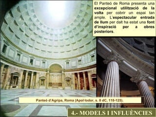 El Panteó de Roma presenta una  excepcional utilització de la volta  per cobrir un espai tan ample. L’ espectacular entrada de llum  per dalt ha estat una  font d’inspiració per a obres posteriors . 4.- MODELS I INFLUÈNCIES Panteó d’Agripa, Roma (Apol·lodor, s. II dC, 118-125).  