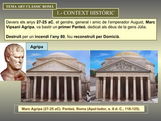 Devers els anys  27-25 aC , el gendre, general i amic de l’emperador August,  Marc Vipsani Agripa , va bastir un  primer Panteó , dedicat als déus de la gens Júlia. Destruït  per un  incendi l’any 80 , fou  reconstruït per Domicià . 1.- CONTEXT HISTÒRIC TEMA ART CLÀSSIC ROMÀ Agripa Marc Agripa (27-25 aC). Panteó, Roma (Apol·lodor, s. II d. C., 118-125).  