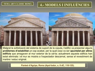TEMA ART CLÀSSIC ROMÀ Malgrat la sofisticació del sistema de suport de la cúpula, l’edifici va presentar alguns  problemes d’estabilitat  un cop acabat, per la qual cosa va ser  apuntalat per altres edificis  que amagaven el mur exterior de la cel·la; actualment aquests edificis han estat eliminats i el mur es mostra a l’espectador descarnat, sense el revestiment de marbre i estuc original.  4.- MODELS I INFLUÈNCIES Panteó d’Agripa, Roma (Apol·lodor, s. II dC, 118-125).  
