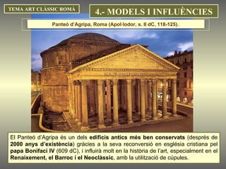 TEMA ART CLÀSSIC ROMÀ El Panteó d’Agripa és un dels  edificis antics més ben conservats  (després de  2000 anys d’existència ) gràcies a la seva reconversió en església cristiana pel  papa Bonifaci IV  (609 dC), i influirà molt en la història de l’art, especialment en el  Renaixement, el Barroc i el Neoclàssic , amb la utilització de cúpules. Panteó d’Agripa, Roma (Apol·lodor, s. II dC, 118-125).  4.- MODELS I INFLUÈNCIES 