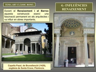 TEMA ART CLÀSSIC ROMÀ Durant el  Renaixement i el Barroc  aquesta construcció exercí una fascinació permanent en els arquitectes i va influir en obres importants. Capella Pazzi, de Brunelleschi (1429), església de Santa Croce, Florència.  4.- INFLUÈNCIES RENAIXEMENT 
