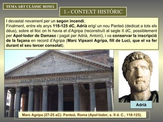 TEMA ART CLÀSSIC ROMÀ I devastat novament per un  segon incendi . Finalment, entre els anys  118-125 dC, Adrià  erigí un nou Panteó (dedicat a tots els déus), sobre el lloc on hi havia el d’Agripa (reconstruït al segle II dC, possiblement per  Apol·lodor de Damasc  i pagat per Adrià, Antoní), i va  conservar la inscripció de la façana  en record d’Agripa ( Marc Vipsani Agripa, fill de Luci, que el va fer durant el seu tercer consolat ).  1.- CONTEXT HISTÒRIC Adrià Marc Agripa (27-25 aC). Panteó, Roma (Apol·lodor, s. II d. C., 118-125).  
