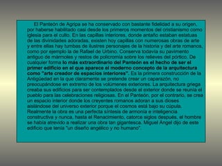 El Panteón de Agripa se ha conservado con bastante fidelidad a su origen, por haberse habilitado casi desde los primeros momentos del cristianismo como iglesia para el culto. En las capillas interiores, donde antaño estaban estatuas de las divinidades adoradas, existen hoy capillas con numerosas obras de arte y entre ellas hay tumbas de ilustres personajes de la historia y del arte romanos, como por ejemplo la de Rafael de Urbino. Conserva todavía su pavimento antiguo de mármoles y restos de policromía sobre los relieves del pórtico. De cualquier forma  lo más extraordinario del Panteón es el hecho de ser el primer edificio en el que aparece el moderno concepto de la arquitectura como "arte creador de espacios interiores".  Es la primera construcción de la Antigüedad en la que claramente se pretende crear un caparazón, no preocupándose en extremo de los volúmenes exteriores. La arquitectura griega creaba sus edificios para ser contemplados desde el exterior donde se reunía el pueblo para las celebraciones religiosas. En el Panteón, por el contrario, se crea un espacio interior donde los creyentes romanos adoran a sus dioses aislándose del universo exterior porque el cosmos está bajo su cúpula. Realmente la obra es una perfecta síntesis de armonía e inteligencia constructiva y nunca, hasta el Renacimiento, catorce siglos después, el hombre se había atrevido a realizar una obra tan gigantesca. Miguel Ángel dijo de este edificio que tenía "un diseño angélico y no humano". 