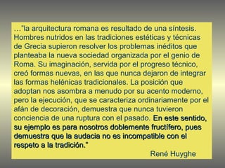 …” la arquitectura romana es resultado de una síntesis. Hombres nutridos en las tradiciones estéticas y técnicas de Grecia supieron resolver los problemas inéditos que planteaba la nueva sociedad organizada por el genio de Roma. Su imaginación, servida por el progreso técnico, creó formas nuevas, en las que nunca dejaron de integrar las formas helénicas tradicionales. La posición que adoptan nos asombra a menudo por su acento moderno, pero la ejecución, que se caracteriza ordinariamente por el afán de decoración, demuestra que nunca tuvieron conciencia de una ruptura con el pasado.  En este sentido, su ejemplo es para nosotros doblemente fructífero, pues demuestra que la audacia no es incompatible con el respeto a la tradición.” René Huyghe 