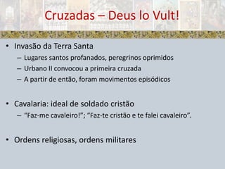 Cruzadas – Deus loVult!Invasão da Terra SantaLugares santos profanados, peregrinos oprimidosUrbano II convocou a primeira cruzadaA partir de então, foram movimentos episódicosCavalaria: ideal de soldado cristão“Faz-me cavaleiro!”; “Faz-te cristão e te falei cavaleiro”.Ordens religiosas, ordens militares