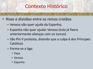 Contexto HistóricoRixas e divisões entre os reinos cristãosVeneza não quer ajuda da Espanha;Espanha não quer ajudar Veneza (esta já fizera anteriormente alianças com os turcos)São Pio V protesta, dizendo que a culpa é dos Príncipes CatólicosForma-se a liga:PapaVenezaEspanha