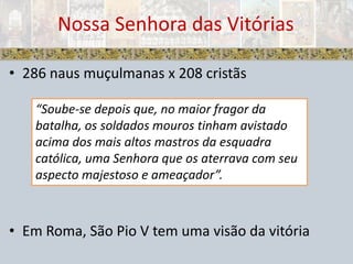 Nossa Senhora das Vitórias286 naus muçulmanas x 208 cristãsEm Roma, São Pio V tem uma visão da vitória“Soube-se depois que, no maior fragor da batalha, os soldados mouros tinham avistado acima dos mais altos mastros da esquadra católica, uma Senhora que os aterrava com seu aspecto majestoso e ameaçador”.