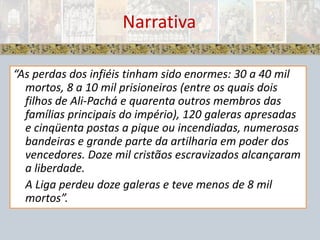 Narrativa“As perdas dos infiéis tinham sido enormes: 30 a 40 mil mortos, 8 a 10 mil prisioneiros (entre os quais dois filhos de Ali-Pachá e quarenta outros membros das famílias principais do império), 120 galeras apresadas e cinqüenta postas a pique ou incendiadas, numerosas bandeiras e grande parte da artilharia em poder dos vencedores. Doze mil cristãos escravizados alcançaram a liberdade. 	A Liga perdeu doze galeras e teve menos de 8 mil mortos”.