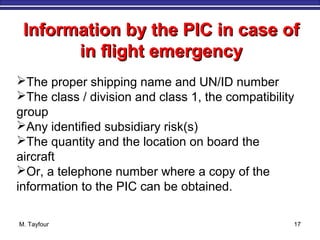 M. Tayfour 17
Information by the PIC in case ofInformation by the PIC in case of
in flight emergencyin flight emergency
The proper shipping name and UN/ID number
The class / division and class 1, the compatibility
group
Any identified subsidiary risk(s)
The quantity and the location on board the
aircraft
Or, a telephone number where a copy of the
information to the PIC can be obtained.
 