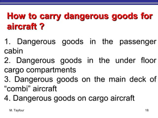 M. Tayfour 18
1. Dangerous goods in the passenger
cabin
2. Dangerous goods in the under floor
cargo compartments
3. Dangerous goods on the main deck of
“combi” aircraft
4. Dangerous goods on cargo aircraft
How to carry dangerous goods forHow to carry dangerous goods for
aircraft ?aircraft ?
 